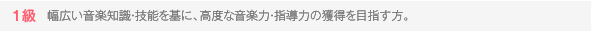 1級 幅広い音楽知識・技能を基に、高度な音楽力・指導力の獲得を目指す方。